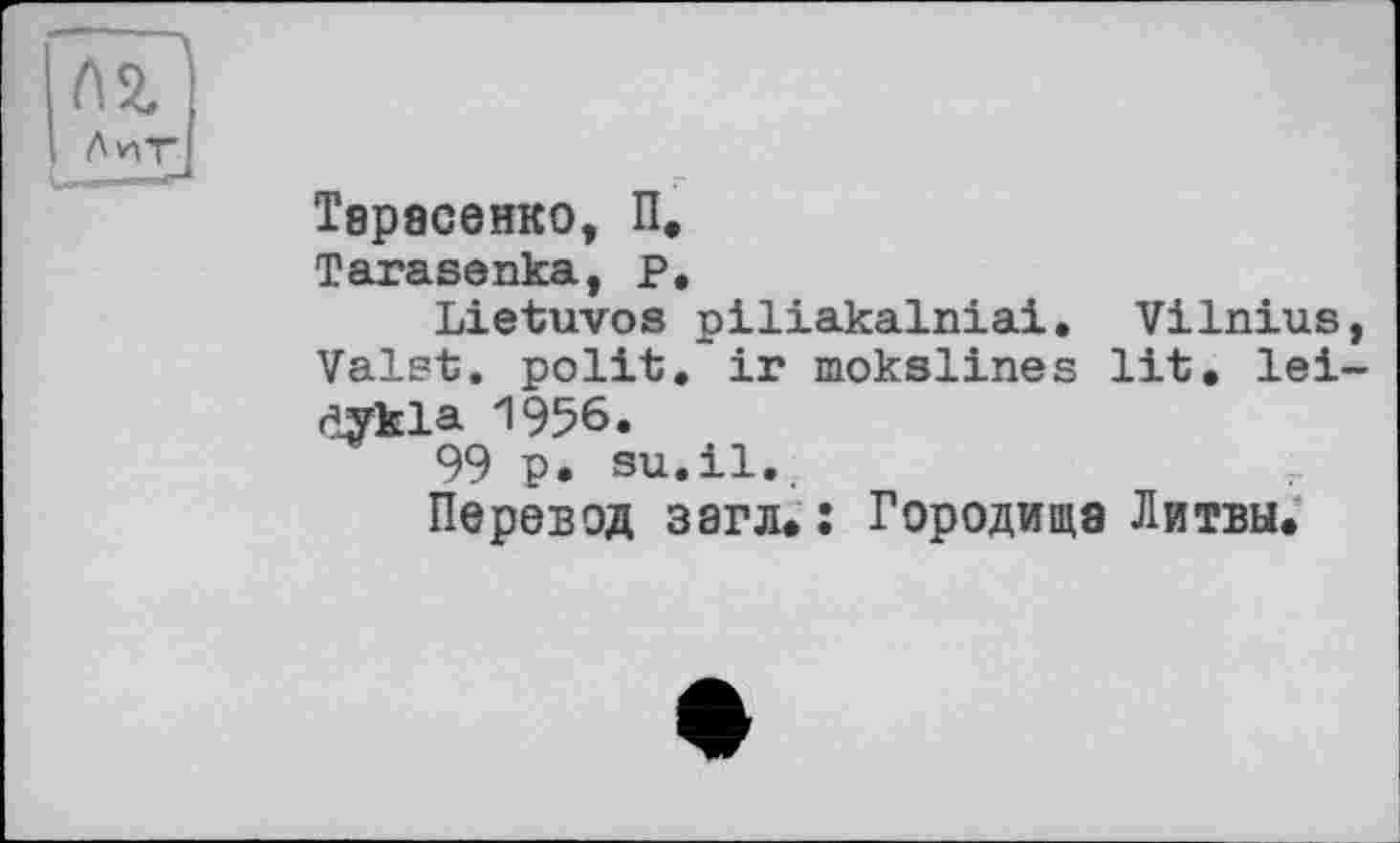 ﻿Тарасенко, П.
Tarasenka, P.
Lietuvos piliakalniai. Vilnius, Valst. polit, ir mokslines lit. lei-dykla 1956.
99 p. su.il..
Перевод загл.: Городища Литвы.